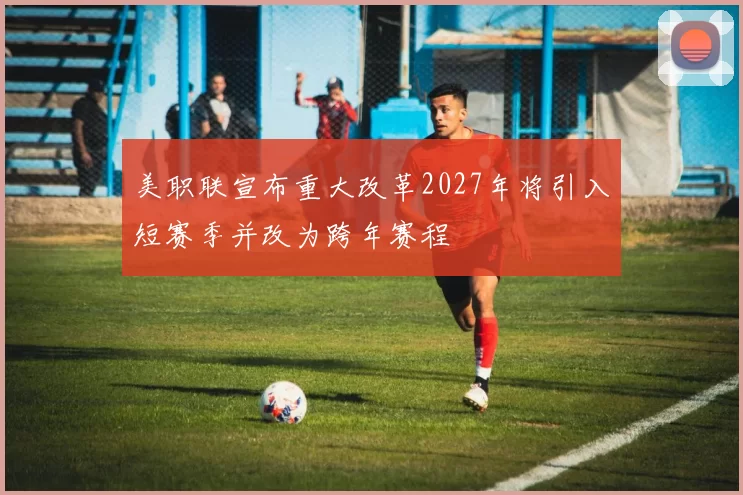 美职联宣布重大改革2027年将引入短赛季并改为跨年赛程