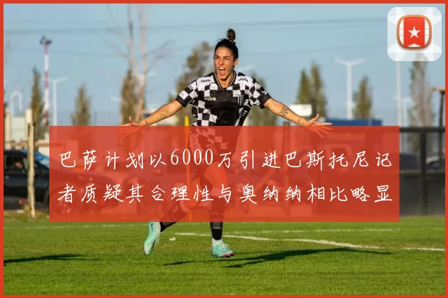 巴萨计划以6000万引进巴斯托尼记者质疑其合理性与奥纳纳相比略显不值
