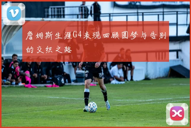 詹姆斯生涯G4表现回顾圆梦与告别的交织之路