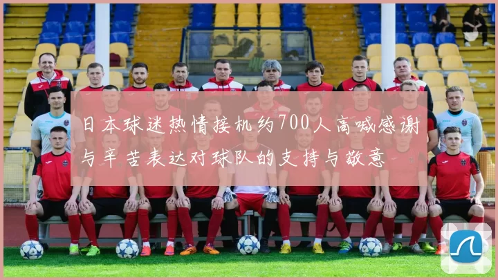 日本球迷热情接机约700人高喊感谢与辛苦表达对球队的支持与敬意