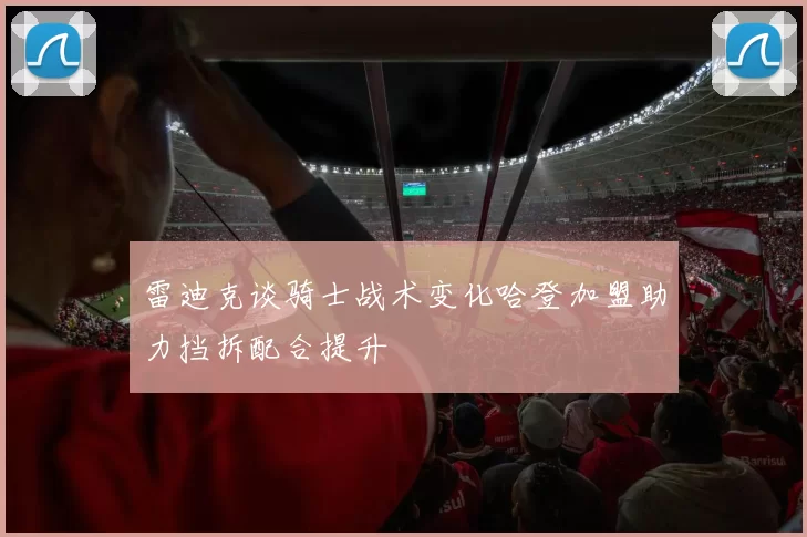 雷迪克谈骑士战术变化哈登加盟助力挡拆配合提升