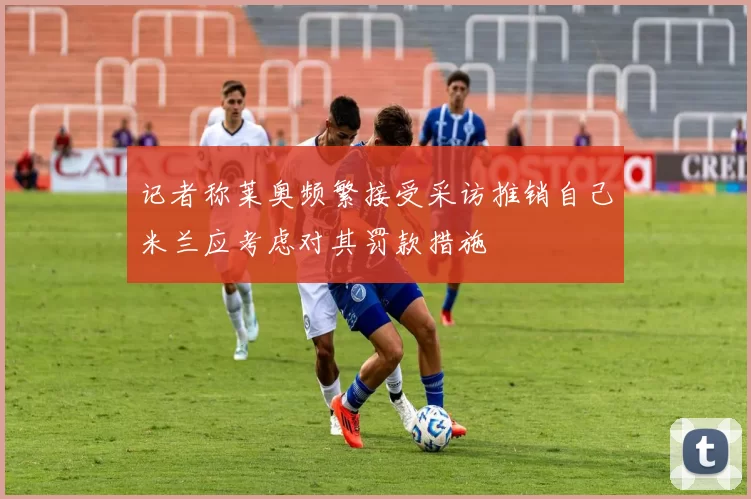记者称莱奥频繁接受采访推销自己米兰应考虑对其罚款措施