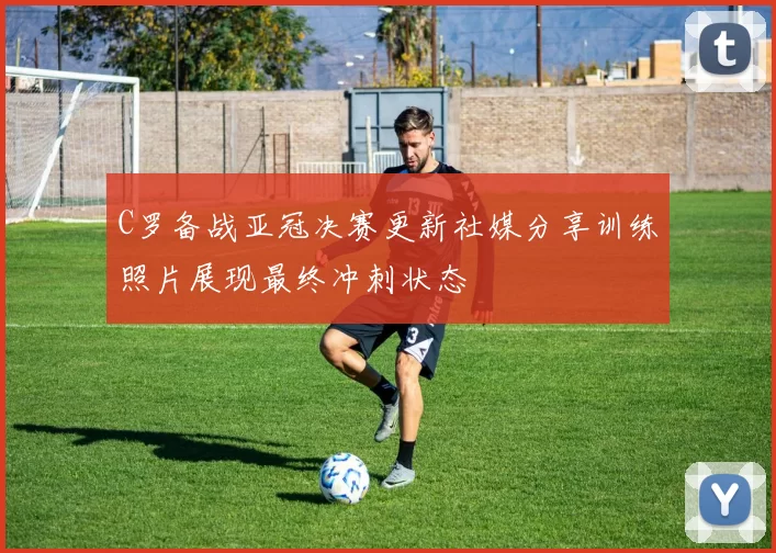 C罗备战亚冠决赛更新社媒分享训练照片展现最终冲刺状态