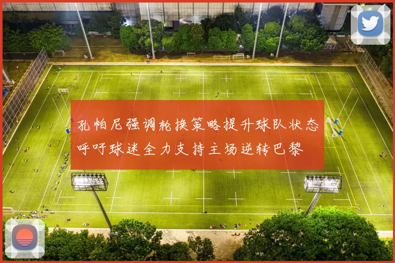 孔帕尼强调轮换策略提升球队状态呼吁球迷全力支持主场逆转巴黎