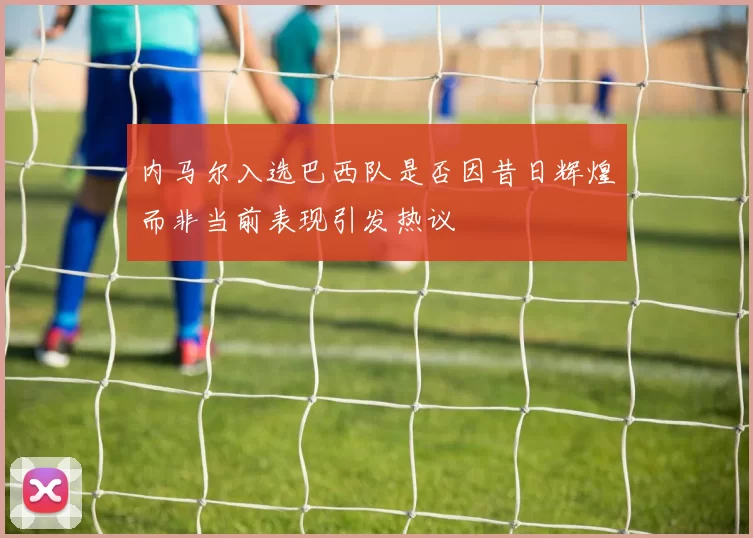 内马尔入选巴西队是否因昔日辉煌而非当前表现引发热议