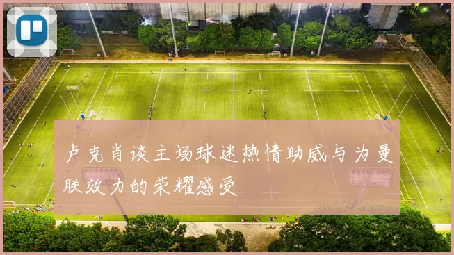 卢克肖谈主场球迷热情助威与为曼联效力的荣耀感受