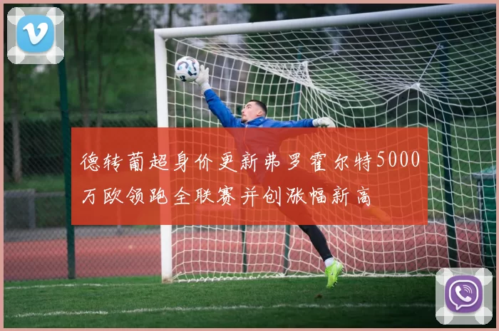 德转葡超身价更新弗罗霍尔特5000万欧领跑全联赛并创涨幅新高
