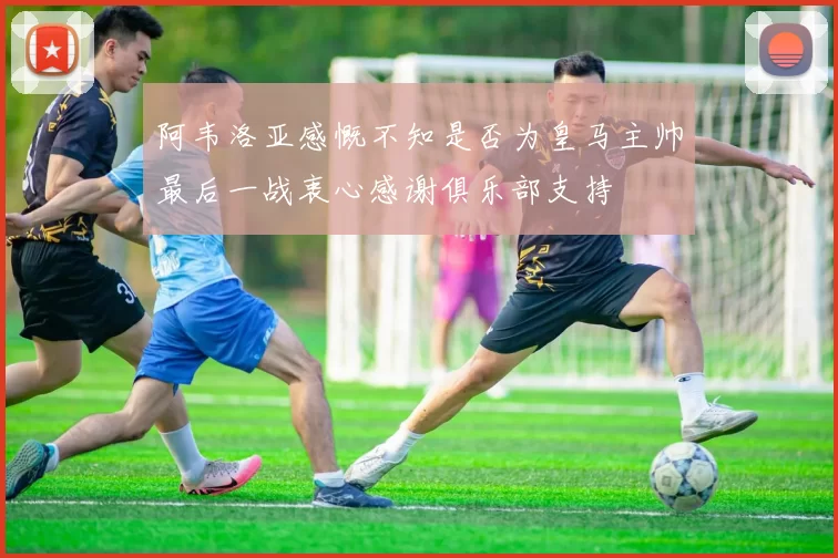 阿韦洛亚感慨不知是否为皇马主帅最后一战衷心感谢俱乐部支持