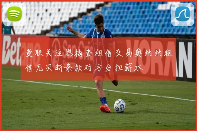 曼联关注恩梅查租借交易奥纳纳租借无买断条款对方分担薪水