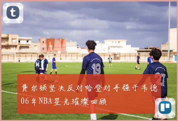 费尔顿坚决反对哈登对手强于韦德06年NBA星光璀璨回顾