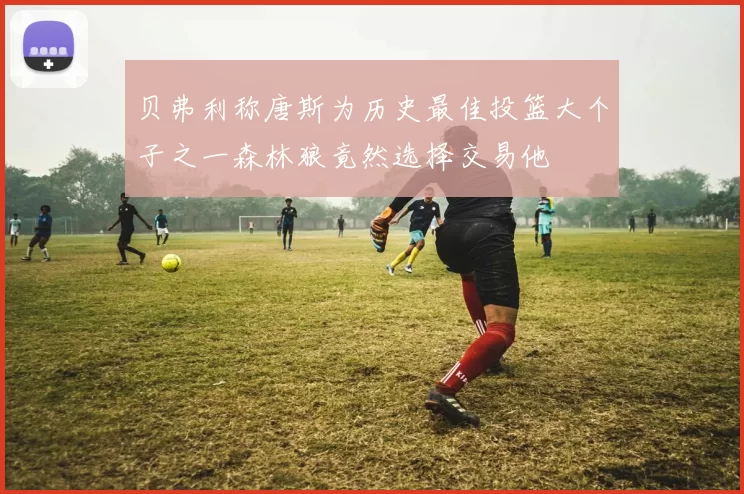 贝弗利称唐斯为历史最佳投篮大个子之一森林狼竟然选择交易他