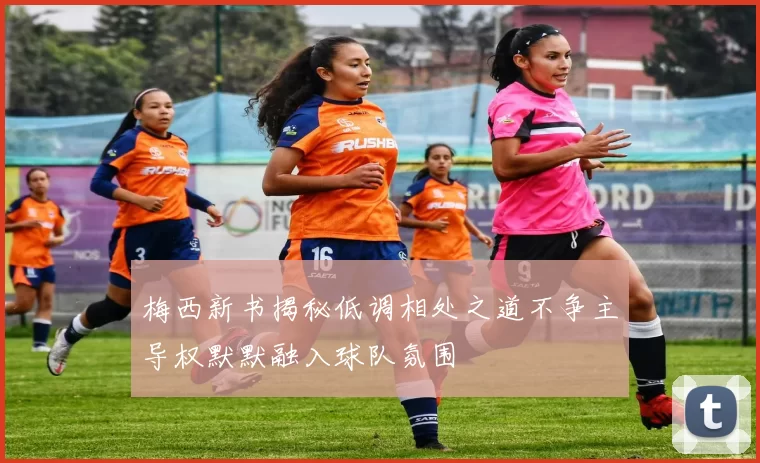 梅西新书揭秘低调相处之道不争主导权默默融入球队氛围