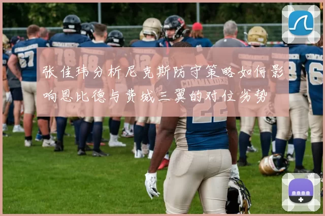 张佳玮分析尼克斯防守策略如何影响恩比德与费城三翼的对位劣势