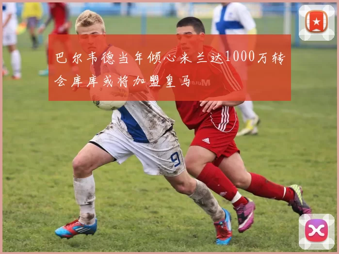 巴尔韦德当年倾心米兰达1000万转会库库或将加盟皇马