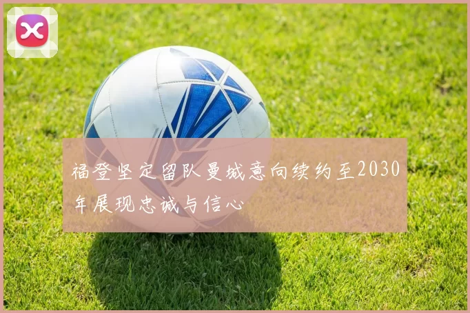 福登坚定留队曼城意向续约至2030年展现忠诚与信心