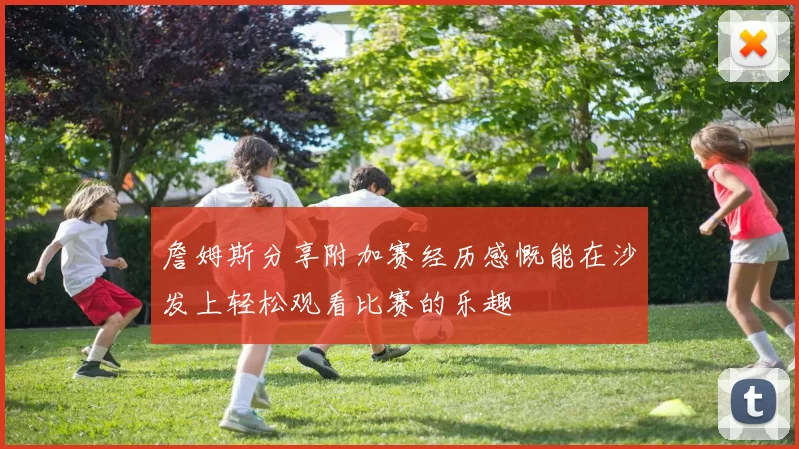詹姆斯分享附加赛经历感慨能在沙发上轻松观看比赛的乐趣