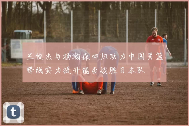 王俊杰与杨瀚森回归助力中国男篮锋线实力提升能否战胜日本队
