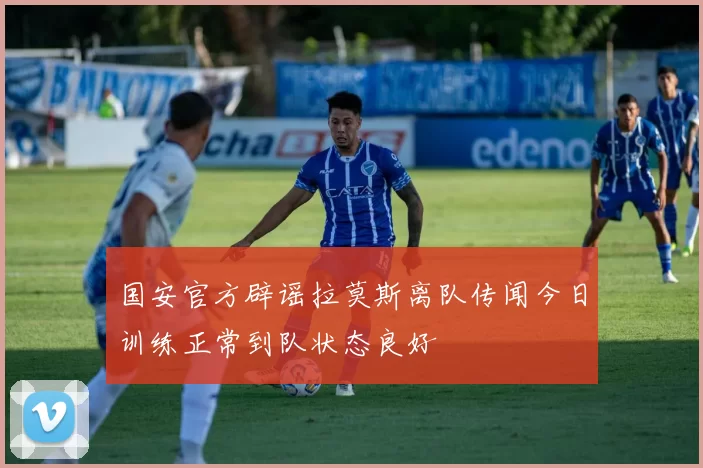 国安官方辟谣拉莫斯离队传闻今日训练正常到队状态良好
